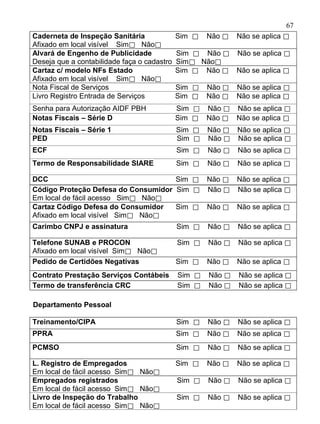 67
Caderneta de Inspeção Sanitária              Sim ⃞   Não ⃞   Não se aplica ⃞
Afixado em local visível Sim⃞ Não⃞
Alvará de Engenho de Publicidade             Sim ⃞ Não ⃞ Não se aplica ⃞
Deseja que a contabilidade faça o cadastro   Sim⃞ Não⃞
Cartaz c/ modelo NFs Estado                  Sim ⃞ Não ⃞ Não se aplica ⃞
Afixado em local visível Sim⃞ Não⃞
Nota Fiscal de Serviços                      Sim ⃞   Não ⃞   Não se aplica ⃞
Livro Registro Entrada de Serviços           Sim ⃞   Não ⃞   Não se aplica ⃞
Senha para Autorização AIDF PBH              Sim ⃞ Não ⃞ Não se aplica ⃞
Notas Fiscais – Série D                      Sim ⃞ Não ⃞ Não se aplica ⃞
Notas Fiscais – Série 1                      Sim ⃞   Não ⃞   Não se aplica ⃞
PED                                          Sim ⃞   Não ⃞   Não se aplica ⃞
ECF                                          Sim ⃞   Não ⃞   Não se aplica ⃞
Termo de Responsabilidade SIARE              Sim ⃞   Não ⃞   Não se aplica ⃞

DCC                                  Sim ⃞ Não ⃞ Não se aplica ⃞
Código Proteção Defesa do Consumidor Sim ⃞ Não ⃞ Não se aplica ⃞
Em local de fácil acesso Sim⃞ Não⃞
Cartaz Código Defesa do Consumidor   Sim ⃞ Não ⃞ Não se aplica ⃞
Afixado em local visível Sim⃞ Não⃞
Carimbo CNPJ e assinatura                    Sim ⃞   Não ⃞   Não se aplica ⃞

Telefone SUNAB e PROCON                      Sim ⃞   Não ⃞   Não se aplica ⃞
Afixado em local visível Sim⃞ Não⃞
Pedido de Certidões Negativas                Sim ⃞   Não ⃞   Não se aplica ⃞
Contrato Prestação Serviços Contábeis        Sim ⃞   Não ⃞   Não se aplica ⃞
Termo de transferência CRC                   Sim ⃞   Não ⃞   Não se aplica ⃞

Departamento Pessoal

Treinamento/CIPA                             Sim ⃞   Não ⃞   Não se aplica ⃞
PPRA                                         Sim ⃞   Não ⃞   Não se aplica ⃞
PCMSO                                        Sim ⃞   Não ⃞   Não se aplica ⃞

L. Registro de Empregados                    Sim ⃞   Não ⃞   Não se aplica ⃞
Em local de fácil acesso Sim⃞ Não⃞
Empregados registrados                       Sim ⃞   Não ⃞   Não se aplica ⃞
Em local de fácil acesso Sim⃞ Não⃞
Livro de Inspeção do Trabalho                Sim ⃞   Não ⃞   Não se aplica ⃞
Em local de fácil acesso Sim⃞ Não⃞
 