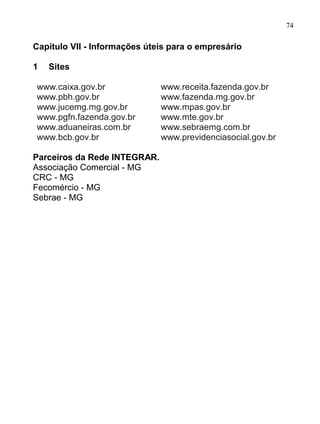 74

Capítulo VII - Informações úteis para o empresário

1   Sites

www.caixa.gov.br              www.receita.fazenda.gov.br
www.pbh.gov.br                www.fazenda.mg.gov.br
www.jucemg.mg.gov.br          www.mpas.gov.br
www.pgfn.fazenda.gov.br       www.mte.gov.br
www.aduaneiras.com.br         www.sebraemg.com.br
www.bcb.gov.br                www.previdenciasocial.gov.br

Parceiros da Rede INTEGRAR.
Associação Comercial - MG
CRC - MG
Fecomércio - MG
Sebrae - MG
 