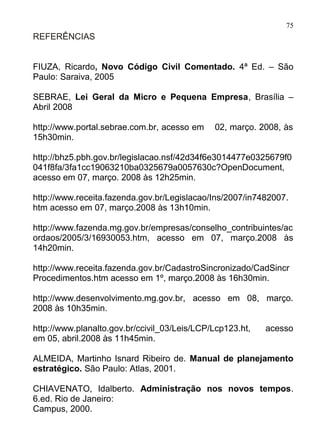 75
REFERÊNCIAS


FIUZA, Ricardo, Novo Código Civil Comentado. 4ª Ed. – São
Paulo: Saraiva, 2005

SEBRAE, Lei Geral da Micro e Pequena Empresa, Brasília –
Abril 2008

http://www.portal.sebrae.com.br, acesso em    02, março. 2008, às
15h30min.

http://bhz5.pbh.gov.br/legislacao.nsf/42d34f6e3014477e0325679f0
041f8fa/3fa1cc19063210ba0325679a0057630c?OpenDocument,
acesso em 07, março. 2008 às 12h25min.

http://www.receita.fazenda.gov.br/Legislacao/Ins/2007/in7482007.
htm acesso em 07, março.2008 às 13h10min.

http://www.fazenda.mg.gov.br/empresas/conselho_contribuintes/ac
ordaos/2005/3/16930053.htm, acesso em 07, março.2008 às
14h20min.

http://www.receita.fazenda.gov.br/CadastroSincronizado/CadSincr
Procedimentos.htm acesso em 1º, março.2008 às 16h30min.

http://www.desenvolvimento.mg.gov.br, acesso em 08, março.
2008 às 10h35min.

http://www.planalto.gov.br/ccivil_03/Leis/LCP/Lcp123.ht,   acesso
em 05, abril.2008 às 11h45min.

ALMEIDA, Martinho Isnard Ribeiro de. Manual de planejamento
estratégico. São Paulo: Atlas, 2001.

CHIAVENATO, Idalberto. Administração nos novos tempos.
6.ed. Rio de Janeiro:
Campus, 2000.
 