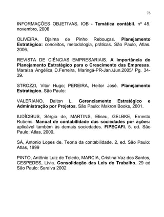 76

INFORMAÇÕES OBJETIVAS. IOB - Temática contábil. nº 45.
novembro, 2006

OLIVEIRA, Djalma de Pinho Rebouças. Planejamento
Estratégico: conceitos, metodologia, práticas. São Paulo, Atlas.
2006.

REVISTA DE CIÊNCIAS EMPRESARIAIS. A Importância do
Planejamento Estratégico para o Crescimento das Empresas.
Maraísa Angélica D.Ferreira, Maringá-PR-Jan./Jun.2005/ Pg. 34-
39.

STROZZI, Vitor Hugo; PEREIRA, Heitor José. Planejamento
Estratégico. São Paulo:

VALERIANO, Dalton L. Gerenciamento Estratégico e
Administração por Projetos. São Paulo: Makron Books, 2001.

IUDÍCIBUS, Sérgio de, MARTINS, Eliseu, GELBKE, Ernesto
Rubens. Manual de contabilidade das sociedades por ações:
aplicável também às demais sociedades. FIPECAFI. 5. ed. São
Paulo: Atlas, 2000.

SÁ, Antonio Lopes de. Teoria da contabilidade. 2. ed. São Paulo:
Atlas, 1999

PINTO, Antônio Luiz de Toledo, MARCIA, Cristina Vaz dos Santos,
CESPEDES, Lívia. Consolidação das Leis do Trabalho, 29 ed
São Paulo: Saraiva 2002
 