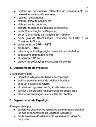 8
   •   conferir os documentos referentes ao departamento de
       pessoal, enviados pela empresa;
   •   registrar empregados;
   •   elaborar folha de pagamento;
   •   elaborar recibo de férias;
   •   elaborar rescisões de contrato de trabalho;
   •   emitir Comunicação de Dispensa;
   •   emitir Comunicado de Acidente de Trabalho;
   •   emitir guia de Recolhimento Rescisório do FGTS e da
       Contribuição Social;
   •   emitir guias de GFIP – FGTS;
   •   emitir GPS – INSS;
   •   orientar quanto à legislação da medicina do trabalho;
   •   cadastrar o empregado no PIS;
   •   atualizar a CTPS e
   •   atender as solicitações e consultas de clientes.

5. Departamento de Processo

É responsável por:
   • Constituir, alterar e dar baixa em empresas;
   • solicitar parcelamentos de débitos tributários;
   • solicitar emissão de CNDs;
   • atualizar os registros nos órgãos fiscalizadores;
   • auxiliar o empresário na elaboração do check-list e
   • atender as solicitações e consultas de clientes.

6. Departamento de Expedição

É responsável por:
   • conferir os documentos recebidos da empresa e distribuí-
      los aos departamentos da Empresa Contábil e
   • emitir protocolo dos documentos a serem enviados às
      empresas.
 