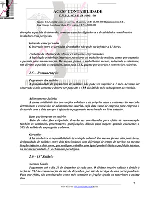 ACESF CONTABILIDADE
                                                      C.N.P.J.: 07.811.581/0001-90

                       Iguatu- CE, Galeria Gustavo Correia, 23, centro, CEP: 63.500-000 Quixeramobim-CE ,
                       Rua Cônego Aureliano Mota, 155, centro, CEP: 63.800-000


situações especiais de intervalo, como no caso dos digitadores e de atividades consideradas
insalubres e/ou perigosas.

            Intervalo entre jornadas
            O intervalo entre as jornadas de trabalho não pode ser inferior a 11 horas.

       Trabalho da Mulher e do Menor e Categorias Diferenciadas
       A legislação estabelece intervalos peculiares ao trabalho da mulher, como, por exemplo,
o período para amamentação. Da mesma forma, o trabalhador menor, sobretudo o estudante,
tem direitos especiais assegurados, tanto pela CLT, quanto por acordos e convenções coletivas.

            2.5 – Remuneração
       Pagamento dos salários
       A periodicidade do pagamento de salários não pode ser superior a 1 mês, devendo ser
observado o mês corrente e deverá ser pago até o 5ﾰﾰ dia útil do mês subsequente ao vencido.


       Adiantamento Salarial
       A quase totalidade das convenções coletivas e os próprios usos e costumes do mercado
determinam a concessão de adiantamento salarial, cuja data varia de empresa para empresa e
de acordo com a data em que é efetuado o pagamento mencionado no item anterior.

      Itens que integram os salários
      Além do valor fixo estipulado, deverão ser considerados para efeito de remuneração
também as comissões, percentagens, gratificações, diárias para viagens quando excedentes a
50% do salário do empregado, e abonos.

       Garantias
       A lei estabelece a impossibilidade de redução salarial. Da mesma forma, não pode haver
desigualdade de salários entre dois funcionários com diferença de tempo de serviço na mesma
função inferior a dois anos, que realizem trabalho com igual produtividade e perfeição técnica,
na mesma localidade. É o chamado paradigma.

            2.6 - 13º Salário
       Normas Gerais
       Pagamento até o dia 20 de dezembro de cada ano. O décimo terceiro salário é devido à
razão de 1/12 da remuneração do mês de dezembro, por mês de serviço, do ano correspondente.
Para este efeito, são considerados como mês completo as frações iguais ou superiores a quinze
dias.
_____________________________________________________________________________________________________________________________________________   7
                                                         Visite Nosso Site www.acesfcontabil.com.br Email:
 