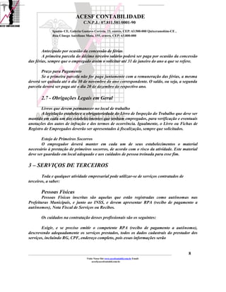 ACESF CONTABILIDADE
                                                      C.N.P.J.: 07.811.581/0001-90

                       Iguatu- CE, Galeria Gustavo Correia, 23, centro, CEP: 63.500-000 Quixeramobim-CE ,
                       Rua Cônego Aureliano Mota, 155, centro, CEP: 63.800-000



        Antecipado por ocasião da concessão de férias
        A primeira parcela do décimo terceiro salário poderá ser paga por ocasião da concessão
das férias, sempre que o empregado assim o solicitar até 31 de janeiro do ano a que se refere.

       Prazo para Pagamento
       Se a primeira parcela não for paga juntamente com a remuneração das férias, a mesma
deverá ser quitada até o dia 30 de novembro do ano correspondente. O saldo, ou seja, a segunda
parcela deverá ser paga até o dia 20 de dezembro do respectivo ano.

            2.7 - Obrigações Legais em Geral
       Livros que devem permanecer no local de trabalho
       A legislação estabelece a obrigatoriedade do Livro de Inspeção do Trabalho que deve ser
mantido em cada um dos estabelecimentos que tenham empregados, para verificação e eventuais
anotações dos autos de infração e dos termos de ocorrência. Igualmente, o Livro ou Fichas de
Registro de Empregados deverão ser apresentados à fiscalização, sempre que solicitados.

       Estojo de Primeiros Socorros
       O empregador deverá manter em cada um de seus estabelecimentos o material
necessário à prestação de primeiros socorros, de acordo com o risco da atividade. Este material
deve ser guardado em local adequado e aos cuidados de pessoa treinada para esse fim.

3 – SERVIÇOS DE TERCEIROS
        Toda e qualquer atividade empresarial pode utilizar-se de serviços contratados de
terceiros, a saber:

            Pessoas Físicas
        Pessoas Físicas inscritas são aquelas que estão registradas como autônomas nas
Prefeituras Municipais, e junto ao INSS, e devem apresentar RPA (recibo de pagamento a
autônomos), Nota Fiscal de Serviços ou Recibos.

            Os cuidados na contratação desses profissionais são os seguintes:

       Exigir, e se preciso emitir o competente RPA (recibo de pagamento a autônomo),
descrevendo adequadamente os serviços prestados, todos os dados cadastrais do prestador dos
serviços, incluindo RG, CPF, endereço completo, pois essas informações serão


_____________________________________________________________________________________________________________________________________________   8
                                                         Visite Nosso Site www.acesfcontabil.com.br Email:
                                                              acesf@acesfcontabil.com.br
 