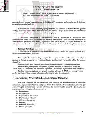 ACESF CONTABILIDADE
                                                      C.N.P.J.: 07.811.581/0001-90

                       Iguatu- CE, Galeria Gustavo Correia, 23, centro, CEP: 63.500-000 Quixeramobim-CE ,
                       Rua Cônego Aureliano Mota, 155, centro, CEP: 63.800-000



necessárias no eventual preenchimento da GFIP, DIRF, bem como ao fornecimento do informe
de rendimentos obrigatórios;

       Descontar dos valores a serem pagos pela fonte, do Imposto de Renda Devido, quando
couber, de acordo com a tabela de incidência desse tributo e exigir a declaração de dependentes
do Imposto de Renda para os casos que assim o exigirem;

       A legislação trabalhista e previdenciária poderá interpretar o pagamento com
habitualidade como sendo decorrente de vínculo empregatício, se a relação apresentar as
características próprias para tanto, implicando em sérios riscos de ações trabalhistas ou
autuações administrativas, sendo necessários cuidados especiais na administração desses casos.

            Pessoas Jurídicas
        A empresa que se utilizar da contratação de serviços prestados por pessoas jurídicas deve
atentar para os seguintes detalhes:

        Elaboração de contrato de prestação de serviços, estabelecendo todas as condições
básicas, a fim de assegurar as responsabilidades profissionais envolvidas, além das demais
situações;
        Exigir a devida nota fiscal de serviços ou documento hábil e recibo de pagamento.
        Verificar se a prestação de serviço está sujeita à retenção do Imposto de Renda na
Fonte, de 1,5 % , bem como das atividades sujeitas a 1,0 % e casos especiais de auto- retenção;
        Verificar se a prestação de serviço está sujeita à retenção do INSS nos casos previstos
em lei, que é de 11% , e em caso afirmativo descontar o valor desse imposto

4– Documentos Referentes À Movimentação Bancária
       Um bom controle da documentação que envolve as movimentações e operações
bancárias é imprescindível para a realização de um bom trabalho de contabilidade, uma vez que
estas operações representam a quase totalidade da movimentação contábil e financeira das
empresas. Essas operações são as seguintes:
     0- Pagamentos;
     0- Recebimentos;
     0- Empréstimos Bancários;
     0- Descontos de Títulos;
     0- Cobrança Bancária;
     0- Leasing;
     0- Despesas Bancárias;
     0- Outras operações.

_____________________________________________________________________________________________________________________________________________   9
                                                         Visite Nosso Site www.acesfcontabil.com.br Email:
 