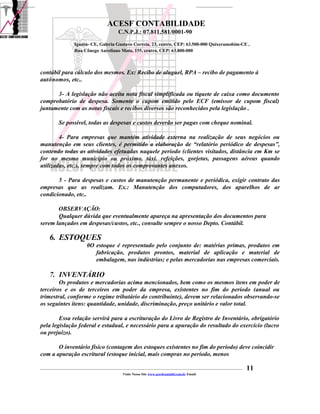 ACESF CONTABILIDADE
                                                      C.N.P.J.: 07.811.581/0001-90

                       Iguatu- CE, Galeria Gustavo Correia, 23, centro, CEP: 63.500-000 Quixeramobim-CE ,
                       Rua Cônego Aureliano Mota, 155, centro, CEP: 63.800-000



contábil para cálculo dos mesmos. Ex: Recibo de aluguel, RPA – recibo de pagamento à
autônomos, etc..

      3- A legislação não aceita nota fiscal simplificada ou tíquete de caixa como documento
comprobatório de despesa. Somente o cupom emitido pelo ECF (emissor de cupom fiscal)
juntamente com as notas fiscais e recibos diversos são reconhecidos pela legislação .

            Se possível, todas as despesas e custos deverão ser pagas com cheque nominal.

        4- Para empresas que mantém atividade externa na realização de seus negócios ou
manutenção em seus clientes, é permitido a elaboração de “relatório periódico de despesas”,
contendo todas as atividades efetuadas naquele período (clientes visitados, distância em Km se
for no mesmo município ou próximo, táxi, refeições, gorjetas, passagens aéreas quando
utilizadas, etc.), sempre com todos os comprovantes anexos.

       5 - Para despesas e custos de manutenção permanente e periódica, exigir contrato das
empresas que as realizam. Ex.: Manutenção dos computadores, dos aparelhos de ar
condicionado, etc..

       OBSERVAÇÃO:
       Qualquer dúvida que eventualmente apareça na apresentação dos documentos para
serem lançados em despesas/custos, etc., consulte sempre o nosso Depto. Contábil.

      6. ESTOQUES
                                0O estoque é representado pelo conjunto de: matérias primas, produtos em
                                   fabricação, produtos prontos, material de aplicação e material de
                                   embalagem, nas indústrias; e pelas mercadorias nas empresas comerciais.

      7. INVENTÁRIO
        Os produtos e mercadorias acima mencionados, bem como os mesmos itens em poder de
terceiros e os de terceiros em poder da empresa, existentes no fim do período (anual ou
trimestral, conforme o regime tributário do contribuinte), devem ser relacionados observando-se
os seguintes itens: quantidade, unidade, discriminação, preço unitário e valor total.

        Essa relação servirá para a escrituração do Livro de Registro de Inventário, obrigatório
pela legislação federal e estadual, e necessário para a apuração do resultado do exercício (lucro
ou prejuízo).

       O inventário físico (contagem dos estoques existentes no fim do período) deve coincidir
com a apuração escritural (estoque inicial, mais compras no período, menos

_____________________________________________________________________________________________________________________________________________   11
                                                         Visite Nosso Site www.acesfcontabil.com.br Email:
 