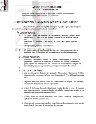 ACESF CONTABILIDADE
                                  C.N.P.J.: 07.811.581/0001-90

              Iguatu- CE, Galeria Gustavo Correia, 23, centro, CEP: 63.500-000 Quixeramobim-CE ,
              Rua Cônego Aureliano Mota, 155, centro, CEP: 63.800-000




 1 – DOCUMENTOS QUE DEVEM SER ENVIADOS A ACESF
              Para atendê-los com maior rapidez e cumprir os prazos legais, seguem alguns
procedimentos dirigidos aos documentos fiscais e contábeis:
      1.
       1 –SETOR FISCAL:
        1.       As notas fiscais de compras de mercadorias, matérias primas, ativo
                 imobilizado (1ª via), e as de vendas e prestação de serviços, devem
                 ser
                 ordenadas e enviadas        no início de cada mês, para registro
                 e/ou
                 classificação e posterior contabilização.

        2.       Os comprovantes de recolhimento dos impostos e taxas pagos deverão ser
                 enviados até o 5º dia útil do mês subseqüente ao do efetivo pagamento.
        1.
         2 – SETOR PESSOAL:
        1.       Rescisões contratuais, recibos de férias, comprovantes e folhas de
                 pagamento, planilhas de comissões e variáveis de salários, documentos
                 para registro de empregados, etc., devem ser encaminhados sempre em
                 tempo hábil para que se possa proceder ao processamento das rotinas.
        1.
         3 – SETOR CONTÁBIL:
             1. Extratos Bancários, Extratos de Aplicações Financeiras e Cartões de Crédito:
                Sempre enviar extrato mensal com a movimentação do 1º ao última dia de cada
                mês;

             2. Depósito Bancário: anexar cópia do comprovante da origem. Por exemplo,
                recebimento de duplicata, anexar cópia desta;

             3. Avisos de Cobrança Bancária e Cartões de Crédito: Enviar os avisos de todas as
                operações (desconto, cobrança simples, vinculada, cheques descontados e em
                custódia, antecipações cartões de crédito);

             4. Enviar todos os avisos bancários, tais como: despesas, transferências,
                aplicações, débitos, créditos, etc.;

             5. Contratos de seguros com apólice, empréstimos, financiamentos, etc., enviar
                uma cópia do contrato e do pagamento das parcelas;
 