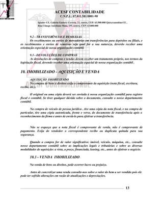 ACESF CONTABILIDADE
                                                      C.N.P.J.: 07.811.581/0001-90

                       Iguatu- CE, Galeria Gustavo Correia, 23, centro, CEP: 63.500-000 Quixeramobim-CE ,
                       Rua Cônego Aureliano Mota, 155, centro, CEP: 63.800-000



       9.2 - TRANSFERÊNCIAS E REMESSAS
       Os recebimentos ou envios de mercadorias em transferências para depósitos ou filiais, e
os recebimentos e envios de remessas seja qual for a sua natureza, deverão receber uma
orientação especial de nossa organização contábil.

        9.3 - DEVOLUÇÕES DE COMPRAS
        As devoluções de compras e vendas devem receber um tratamento próprio, nos termos da
legislação fiscal, devendo receber uma orientação especial de nossa organização contábil .


10. IMOBILIZADO - AQUISIÇÃO E VENDA
        AQUISIÇÃO IMOBILIZADO
        Na compra de bens e direitos exija o comprovante da aquisição (nota fiscal, escritura,
recibo, etc.).

        O original ou uma cópia deverá ser enviada à nossa organização contábil para registro
fiscal e contábil. Se tiver qualquer dúvida sobre o documento, consulte o nosso departamento
contábil.

       Na compra de veículo de pessoa jurídica , tire uma cópia da nota fiscal, e na compra de
particular, tire uma cópia autenticada, frente e verso, do documento de transferência após o
reconhecimento da firma e antes de enviá-lo para efetivar a transferência.


       Não se esqueça que a nota fiscal é comprovante de venda, não é comprovante de
pagamento. Exija do vendedor o correspondente recibo ou duplicata quitada para sua
segurança.

      Quando a compra for de valor significativo: imóvel, veiculo, máquina, etc., consulte
nosso departamento contábil sobre as implicações legais e tributárias e sobre as diversas
modalidades de aquisição: a vista, a prazo, financiada, leasing, etc., antes de efetivar o negócio.

            10.3 - VENDA IMOBILIZADO
            Na venda de bens ou direitos, pode ocorrer lucro ou prejuízo.

       Antes de concretizar uma venda consulte-nos sobre o valor do bem a ser vendido pois ele
pode ter sofrido alterações em razão de atualizações e depreciações.


_____________________________________________________________________________________________________________________________________________   13
 