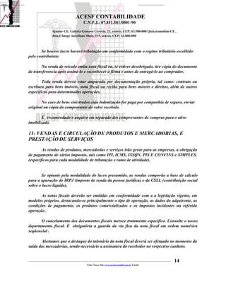ACESF CONTABILIDADE
                                                      C.N.P.J.: 07.811.581/0001-90

                       Iguatu- CE, Galeria Gustavo Correia, 23, centro, CEP: 63.500-000 Quixeramobim-CE ,
                       Rua Cônego Aureliano Mota, 155, centro, CEP: 63.800-000



       Se houver lucro haverá tributação em conformidade com o regime tributário escolhido
pelo contribuinte.

       Na venda de veículo emita nota fiscal ou, se estiver desobrigado, tire cópia do documento
de transferencia após assiná-lo e reconhecer a firma e antes de entregá-lo ao comprador.

        Toda venda deverá estar amparada por documentação própria, tal como: contrato ou
escritura para bens imóveis, nota fiscal ou recibo para bens móveis e direitos, além de outros
específicos para determinadas operações.

       No caso de bens sinistrados cuja indenização for paga por companhia de seguro, enviar
original ou cópia do comprovante do valor recebido.

       É recomendado o arquivo em separado dos comprovantes de compras para o ativo
imobilizado.

11- VENDAS E CIRCULAÇÃO DE PRODUTOS E MERCADORIAS, E
PRESTAÇÃO DE SERVIÇOS
        As vendas de produtos, mercadorias e serviços irão gerar para as empresas, a obrigação
de pagamento de vários impostos, tais como IPI, ICMS, ISSQN, PIS E CONFINS e SIMPLES.
(específicos para cada modalidade de tributação e ramo de atividade).


       Se optante pela modalidade do lucro presumido, as vendas comporão a base de cálculo
para a apuração do IRPJ (imposto de renda da pessoa jurídica) e da CSLL (contribuição social
sobre o lucro líquido).

       As notas fiscais deverão ser emitidas em conformidade com a a legislação vigente, em
modelos próprios, destacando-se principalmente o tipo de operação, os dados do adquirente, as
condições de pagamento, os produtos comercializados e os impostos incidentes na referida
operação .

       O cancelamento dos documentos fiscais merece tratamento específico. Consulte o nosso
departamento fiscal. É obrigatória a guarda da via fixa da nota fiscal em ordem numérica
seqüencial .

       Alertamos que o destaque do talonário da nota fiscal deverá ser efetuado no momento da
saída das mercadorias, sendo necessário a assinatura do recebedor no respectivo canhoto.


_____________________________________________________________________________________________________________________________________________   14
                                                         Visite Nosso Site www.acesfcontabil.com.br Email:
 