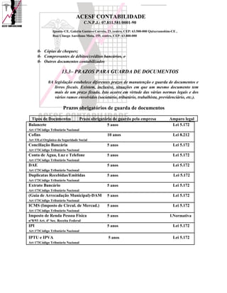 ACESF CONTABILIDADE
                                      C.N.P.J.: 07.811.581/0001-90

                Iguatu- CE, Galeria Gustavo Correia, 23, centro, CEP: 63.500-000 Quixeramobim-CE ,
                Rua Cônego Aureliano Mota, 155, centro, CEP: 63.800-000



      0- Cópias de cheques;
      0- Comprovantes de débitos/créditos bancários, e
      0- Outros documentos contabilizados

                      13.3– PRAZOS PARA GUARDA DE DOCUMENTOS
             0A legislação estabelece diferentes prazos de manutenção e guarda de documentos e
                livros fiscais. Existem, inclusive, situações em que um mesmo documento tem
                mais de um prazo fixado. Isto ocorre em virtude das várias normas legais e dos
                vários ramos envolvidos (societário, tributário, trabalhista, previdenciário, etc.).

                       Prazos obrigatórios de guarda de documentos

 Tipos de Documentos                Prazo obrigatório de guarda pela empresa                Amparo legal
Balancete                                         5 anos                                     Lei 5.172
Art 173Código Tributário Nacional
Cofins                                             10 anos                                     Lei 8.212
Art 33Lei Orgânica da Seguridade Social
Conciliação Bancária                               5 anos                                      Lei 5.172
Art 173Código Tributário Nacional
Conta de Água, Luz e Telefone                      5 anos                                      Lei 5.172
Art 173Código Tributário Nacional
DAE                                                5 anos                                      Lei 5.172
Art 173Código Tributário Nacional
Duplicatas Recebidas/Emitidas                      5 anos                                      Lei 5.172
Art 173Código Tributário Nacional
Extrato Bancário                                   5 anos                                      Lei 5.172
Art 173Código Tributário Nacional
(Guia de Arrecadação Municipal)-DAM                5 anos                                      Lei 5.172
Art 173Código Tributário Nacional
ICMS (Imposto de Circul. de Mercad.)               5 anos                                      Lei 5.172
Art 173Código Tributário Nacional
Imposto de Renda Pessoa Física                     5 anos                                    I.Normativa
n°8/93 Art. 4° Sec. Receita Federal
IPI                                                5 anos                                      Lei 5.172
Art 173Código Tributário Nacional

IPTU e IPVA                                         5 anos                                     Lei 5.172
Art 173Código Tributário Nacional
 