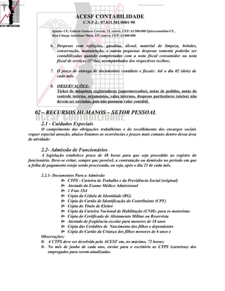 ACESF CONTABILIDADE
                                 C.N.P.J.: 07.811.581/0001-90

             Iguatu- CE, Galeria Gustavo Correia, 23, centro, CEP: 63.500-000 Quixeramobim-CE ,
             Rua Cônego Aureliano Mota, 155, centro, CEP: 63.800-000


            6. Despesas com refeições, gasolina, álcool, material de limpeza, brindes,
               conservação, manutenção, e outras pequenas despesas somente poderão ser
               contabilizadas quando comprovadas com a nota fiscal consumidor ou nota
               fiscal de serviços (1ª via), acompanhados dos respectivos recibos;

            7. O prazo de entrega de documentos contábeis e fiscais: Até o dia 02 (dois) de
               cada mês.

            8. OBSERVAÇÕES:
               Ticket de máquinas registradoras (supermercados), notas de pedidos, notas de
               controle interno, orçamentos, vales internos, despesas particulares (sócios) não
               devem ser enviadas, pois não possuem valor contábil.

   02 – RECURSOS HUMANOS – SETOR PESSOAL
       2.1 - Cuidados Especiais
        O cumprimento das obrigações trabalhistas e do recolhimento dos encargos sociais
requer especial atenção, abaixo listamos as ocorrências e prazos mais comuns dentro dessa área
de atividade:

       2.2- Admissão de Funcionários
        A legislação estabelece prazo de 48 horas para que seja procedido ao registro do
funcionário. Deve-se evitar, sempre que possível, a contratação ou demissão no período em que
a folha de pagamento esteja sendo processada, ou seja, após o dia 25 de cada mês.

       2.2.1- Documentos Para a Admissão
                  0• CTPS - Carteira de Trabalho e da Previdência Social (original)
                  0• Atestado do Exame Médico Admissional
                  0• 1 Foto 3X4
                  0• Cópia da Cédula de Identidade (RG)
                  0• Cópia do Cartão de Identificação do Contribuinte (CPF)
                  0• Cópia do Título de Eleitor
                  0• Cópia da Carteira Nacional de Habilitação (CNH)- para os motoristas
                  0• Cópia do Certificado de Alistamento Militar ou Reservista
                  0• Atestado de freqüência escolar para menores de 18 anos
                  0• Cópia das Certidões de Nascimento dos filhos e dependentes
                  0• Cópia do Cartão da Criança dos filhos menores de 6 anos e
       Observações:
       0- A CTPS deve ser devolvida pela ACESF em, no máximo, 72 horas;
       0- No mês de junho de cada ano, enviar para o escritório as CTPS (carteiras) dos
           empregados para serem atualizadas.
 