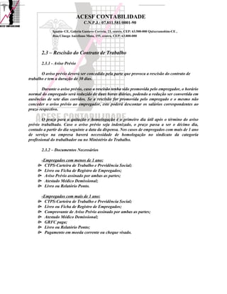 ACESF CONTABILIDADE
                                    C.N.P.J.: 07.811.581/0001-90

                Iguatu- CE, Galeria Gustavo Correia, 23, centro, CEP: 63.500-000 Quixeramobim-CE ,
                Rua Cônego Aureliano Mota, 155, centro, CEP: 63.800-000




          2.3 – Rescisão do Contrato de Trabalho
          2.3.1 - Aviso Prévio

       O aviso prévio deverá ser concedido pela parte que provoca a rescisão do contrato de
trabalho e tem a duração de 30 dias.

       Durante o aviso prévio, caso a rescisão tenha sido promovida pelo empregador, o horário
normal do empregado será reduzido de duas horas diárias, podendo a redução ser convertida em
ausências de sete dias corridos. Se a rescisão for promovida pelo empregado e o mesmo não
conceder o aviso prévio ao empregador, este poderá descontar os salários correspondentes ao
prazo respectivo.

        O prazo para a quitação e homologação é o primeiro dia útil após o término do aviso
prévio trabalhado. Caso o aviso prévio seja indenizado, o prazo passa a ser o décimo dia,
contado a partir do dia seguinte a data da dispensa. Nos casos de empregados com mais de 1 ano
de serviço na empresa haverá necessidade de homologação no sindicato da categoria
profissional do trabalhador ou no Ministério do Trabalho.

          2.3.2 – Documentos Necessários

       -Empregados com menos de 1 ano:
     0• CTPS-Carteira de Trabalho e Previdência Social;
     0• Livro ou Ficha de Registro de Empregados;
     0• Aviso Prévio assinado por ambas as partes;
     0• Atestado Médico Demissional;
     0• Livro ou Relatório Ponto.

          -Empregados com mais de 1 ano:
     0•     CTPS-Carteira de Trabalho e Previdência Social;
     0•     Livro ou Ficha de Registro de Empregados;
     0•     Comprovante de Aviso Prévio assinado por ambas as partes;
     0•     Atestado Médico Demissional;
     0•     GRFC paga;
     0•     Livro ou Relatório Ponto;
     0•     Pagamento em moeda corrente ou cheque visado.
 