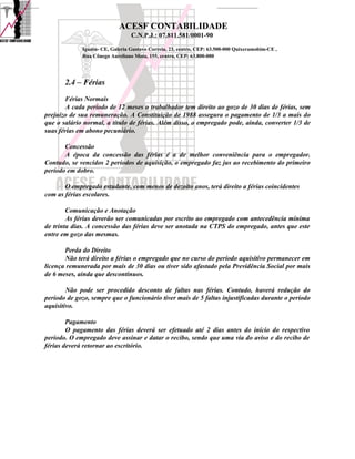 ACESF CONTABILIDADE
                                 C.N.P.J.: 07.811.581/0001-90

             Iguatu- CE, Galeria Gustavo Correia, 23, centro, CEP: 63.500-000 Quixeramobim-CE ,
             Rua Cônego Aureliano Mota, 155, centro, CEP: 63.800-000




       2.4 – Férias
       Férias Normais
        A cada período de 12 meses o trabalhador tem direito ao gozo de 30 dias de férias, sem
prejuízo de sua remuneração. A Constituição de 1988 assegura o pagamento de 1/3 a mais do
que o salário normal, a título de férias. Além disso, o empregado pode, ainda, converter 1/3 de
suas férias em abono pecuniário.

       Concessão
       A época da concessão das férias é a de melhor conveniência para o empregador.
Contudo, se vencidos 2 períodos de aquisição, o empregado faz jus ao recebimento do primeiro
período em dobro.

       O empregado estudante, com menos de dezoito anos, terá direito a férias coincidentes
com as férias escolares.

        Comunicação e Anotação
        As férias deverão ser comunicadas por escrito ao empregado com antecedência mínima
de trinta dias. A concessão das férias deve ser anotada na CTPS do empregado, antes que este
entre em gozo das mesmas.

       Perda do Direito
       Não terá direito a férias o empregado que no curso do período aquisitivo permanecer em
licença remunerada por mais de 30 dias ou tiver sido afastado pela Previdência Social por mais
de 6 meses, ainda que descontínuos.

        Não pode ser procedido desconto de faltas nas férias. Contudo, haverá redução do
período de gozo, sempre que o funcionário tiver mais de 5 faltas injustificadas durante o período
aquisitivo.

        Pagamento
        O pagamento das férias deverá ser efetuado até 2 dias antes do início do respectivo
período. O empregado deve assinar e datar o recibo, sendo que uma via do aviso e do recibo de
férias deverá retornar ao escritório.
 