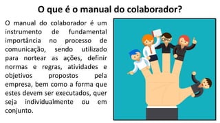 O que é o manual do colaborador?
O manual do colaborador é um
instrumento de fundamental
importância no processo de
comunicação, sendo utilizado
para nortear as ações, definir
normas e regras, atividades e
objetivos propostos pela
empresa, bem como a forma que
estes devem ser executados, quer
seja individualmente ou em
conjunto.
 
