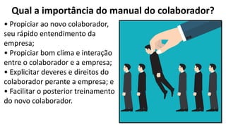 Qual a importância do manual do colaborador?
• Propiciar ao novo colaborador,
seu rápido entendimento da
empresa;
• Propiciar bom clima e interação
entre o colaborador e a empresa;
• Explicitar deveres e direitos do
colaborador perante a empresa; e
• Facilitar o posterior treinamento
do novo colaborador.
 