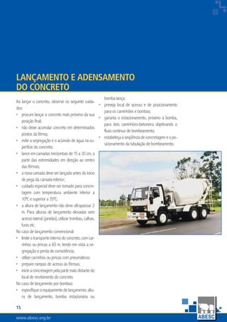 www.abesc.org.brwww.abesc.org.brwww.abesc.org.br
15
Associação Brasileira das Empresas de Serviços de Concretagem do Brasil
Ao lançar o concreto, observe os seguinte cuida-
dos:
procure lançar o concreto mais próximo da sua
posição final;
não deixe acumular concreto em determinados
pontos da fôrma;
evite a segregação e o acúmulo de água na su-
perfície do concreto;
lance em camadas horizontais de 15 a 30 cm, a
partir das extremidades em direção ao centro
das fôrmas;
a nova camada deve ser lançada antes do início
de pega da camada inferior;
cuidado especial deve ser tomado para concre-
tagem com temperatura ambiente inferior a
10ºC e superior a 35ºC;
a altura de lançamento não deve ultrapassar 2
m. Para alturas de lançamento elevadas sem
acesso lateral (janelas), utilizar trombas, calhas,
funis etc.
No caso de lançamento convencional:
limiteotransporteinternodoconcreto,comcar-
rinhos ou jericas a 60 m, tendo em vista a se-
gregação e perda de consistência;
utilize carrinhos ou jericas com pneumáticos;
prepare rampas de acesso às fôrmas;
inicieaconcretagempelapartemaisdistantedo
local de recebimento do concreto.
No caso de lançamento por bombas:
especifiqueoequipamentodelançamento:altu-
ra de lançamento, bomba estacionária ou
•
•
•
•
•
•
•
•
•
•
•
•
Lançamento e Adensamento
do Concreto
bomba-lança;
preveja local de acesso e de posicionamento
para os caminhões e bombas;
garanta o estacionamento, próximo à bomba,
para dois caminhões-betoneira objetivando o
fluxo contínuo de bombeamento;
estabeleçaaseqüênciadeconcretagemeopo-
sicionamento da tubulação de bombeamento.
•
•
•
 