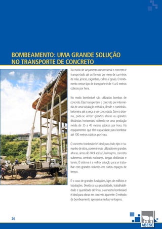 20
www.abesc.org.br
Associação Brasileira das Empresas de Serviços de Concretagem do Brasil
www.abesc.org.br
Bombeamento: Uma Grande Solução
no Transporte de Concreto
No modo de lançamento convencional o concreto é
transportado até as fôrmas por meio de carrinhos
de mão, jericas, caçambas, calhas e gruas. O rendi-
mento nesse tipo de transporte é de 4 a 6 metros
cúbicos por hora.
No modo bombeável são utilizadas bombas de
concreto. Elas transportam o concreto por intermé-
dio de uma tubulação metálica, desde o caminhão-
betoneira até a peça a ser concretada. Com o siste-
ma, pode-se vencer grandes alturas ou grandes
distâncias horizontais, obtendo-se uma produção
média de 35 a 45 metros cúbicos por hora. Há
equipamentos que têm capacidade para bombear
até 100 metros cúbicos por hora.
O concreto bombeável é ideal para todo tipo e ta-
manhodeobra,porémémaisutilizadoemgrandes
alturas, áreas de difícil acesso, barragens, concreto
submerso, centrais nucleares, longas distâncias e
túneis. O sistema é a melhor solução para se traba-
lhar com grandes volumes em curtos espaços de
tempo.
É o caso de grandes fundações, lajes de edifícios e
tubulações. Devido à sua plasticidade, trabalhabili-
dade e quantidade de finos, o concreto bombeável
éidealparaobrasemconcretoaparente.Ométodo
de bombeamento apresenta muitas vantagens.
 