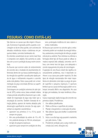 22
www.abesc.org.br
Associação Brasileira das Empresas de Serviços de Concretagem do Brasil
www.abesc.org.br
São diversas as causas que dão origem à fissura-
ção. O processo é agravado, porém, quando a con-
cretagem se dá em clima quente, com concretos de
elevadas resistências iniciais e desformas em pe-
quenas idades, concretos bombeados etc.
Os cimentos caracterizam-se por serem mais finos
e compostos com adições. Isto aumenta os cuida-
doscomacuraeaproteçãodapeçarecémconcre-
tada.
As fissuras que ocorrem antes do endurecimento
do concreto são o resultado de assentamentos di-
ferenciais dentro de sua massa (sedimentação), ou
da retração da superfície causada pela rápida per-
da de água e resfriamento enquanto o concreto
ainda está plástico. Outra causa pode ser a movi-
mentação da peça concretada (fôrmas ou superfí-
cie de contato).
Concretagensemcondiçõesextremasdecalor(aci-
ma de 30ºC), ventos secos, baixa umidade relativa
e baixa pressão atmosférica favorecem que a velo-
cidade de evaporação da água seja maior que a
exsudação do concreto. Também chamada de re-
tração plástica, aparece de maneira aleatória pela
dessecação superficial do concreto. Ou seja, apre-
sentam as seguintes características:
aparecem nas primeiras (1 h a 10 h), quase
sempre em grupos.
têm uma profundidade da ordem de 10 a 40
mm, podendo alcançar os 100 mm, atravessan-
do lajes de pequena espessura.
aparecemquasesempreemcondiçõesdeclima
•
•
•
seco, prolongada incidência de raios solares e
ventos moderados.
As fissuras que ocorrem no concreto após o endu-
recimento podem ser resultado da retração hidráu-
lica,acabamento,concentraçãodeesforços,projeto
estrutural ou acidente. Para minimizar ou eliminar a
formação deste tipo de fissura pode-se utilizar ar-
madura especial (tela soldada), concretos com fi-
bras, com menor teor de água, cura adequada e
correto espaçamento de juntas de concretagem.
A aparição de uma fissura visível não significa ne-
cessariamente problemas, mas é importante co-
nhecer a sua causa para poder repará-la. Os dois
tipos de retração mencionados têm maior impor-
tância em elementos como lajes ou peças de gran-
de superfície e pequena espessura. É oportuno
lembrar que as causas de fissuração podem se so-
brepor, tornando difícil o seu diagnóstico. No caso
de lajes pré-moldadas, há maior tendência à fissu-
ração.
Causa: evaporação rápida da água do concreto nas
primeiras idades. Providências:
Use aditivos plastificantes.
Molhe as fôrmas e superfícies de contato.
Planeje o lançamento e a execução de juntas.
Não adicione água para facilitar o acabamento
superficial
Inicie a cura tão logo seja possível e mantenha
por, pelo menos, 7 dias.
Providencie proteção para a peça recém con-
cretada (sol, vento, vibrações etc).
1.
2.
3.
4.
5.
6.
fissuras: como evitá-las
 