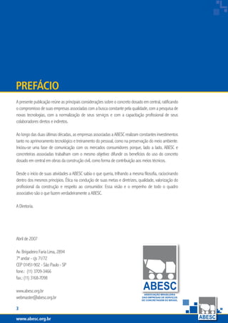 www.abesc.org.brwww.abesc.org.brwww.abesc.org.br

Associação Brasileira das Empresas de Serviços de Concretagem do Brasil
A presente publicação reúne as principais considerações sobre o concreto dosado em central, ratificando
o compromisso de suas empresas associadas com a busca constante pela qualidade, com a pesquisa de
novas tecnologias, com a normalização de seus serviços e com a capacitação profissional de seus
colaboradores diretos e indiretos.
Ao longo das duas últimas décadas, as empresas associadas a ABESC realizam constantes investimentos
tanto no aprimoramento tecnológico e treinamento do pessoal, como na preservação do meio ambiente.
Iniciou-se uma fase de comunicação com os mercados consumidores porque, lado a lado, ABESC e
concreteiras associadas trabalham com o mesmo objetivo: difundir os benefícios do uso do concreto
dosado em central em obras da construção civil, como forma de contribuição aos meios técnicos.
Desde o início de suas atividades a ABESC sabia o que queria, trilhando a mesma filosofia, raciocinando
dentro dos mesmos princípios. Ética na condução de suas metas e diretrizes, qualidade, valorização do
profissional da construção e respeito ao consumidor. Essa visão e o empenho de todo o quadro
associativo são o que fazem verdadeiramente a ABESC.
A Diretoria.
prefácio
www.abesc.org.br
Abril de 2007
Av. Brigadeiro Faria Lima, 2894
7º andar - cjs 71/72
CEP 01451-902 - São Paulo - SP
fone.: (11) 3709-3466
fax.: (11) 3168-7098
www.abesc.org.br
webmaster@abesc.org.br
ASSOCIAÇÃO BRASILEIRA
DAS EMPRESAS DE SERVIÇOS
DE CONCRETAGEM DO BRASIL
www.abesc.org.br
 