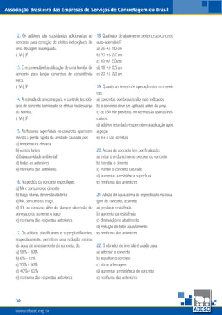 30
www.abesc.org.br
Associação Brasileira das Empresas de Serviços de Concretagem do Brasil
www.abesc.org.br
12. Os aditivos são substâncias adicionadas ao
concreto para correção de efeitos indesejáveis de
uma dosagem inadequada.
( )V ( )F
13. É recomendável a utilização de uma bomba de
concreto para lançar concretos de consistência
seca.
( )V ( )F
14. A retirada de amostra para o controle tecnoló-
gico de concreto bombeado se efetua na descarga
da bomba.
( )V ( )F
15. As fissuras superficiais no concreto, aparecem
devido à perda rápida da umidade causada por:
a) temperatura elevada
b) ventos fortes
c) baixa umidade ambiental
d) todas as anteriores
e) nenhuma das anteriores
16. No pedido do concreto especifique:
a) fck e consumo de cimento
b) traço, slump, dimensão da brita
c) fck, consumo ou traço
d) fck ou consumo além do slump e dimensão do
agregado ou somente o traço
e) nenhuma das respostas anteriores
17. Os aditivos plastificantes e superplastificantes,
respectivamente, permitem uma redução mínima
da água de amassamento do concreto, de:
a) 58% - 80%
b) 6% - 12%
c) 30% - 50%
d) 40% - 60%
e) nenhuma das respostas anteriores
18. Qual valor de abatimento pertence ao concreto
auto-adensável?
a) 25 +/- 1,0 cm
b) 30 +/- 2,0 cm
c) 10 +/- 2,0 cm
d) 18 +/- 0,5 cm
e) 20 +/- 2,0 cm
19. Quanto ao tempo de operação das concretei-
ras:
a) concretos bombeáveis são mais indicados
b) o concreto deve ser aplicado antes da pega
c) os 150 min previstos em norma são apenas indi-
cativos
d)aditivosretardadorespermitemaaplicaçãoapós
a pega
e) b e c são corretas
20. A cura do concreto tem por finalidade:
a) evitar o endurecimento precoce do concreto
b) hidratar o cimento
c) manter o concreto saturado
d) aumentar a resistência superficial
e) nenhuma das anteriores
21. Adição de água acima do especificado na dosa-
gem do concreto, acarreta:
a) perda de resistência
b) aumento da resistência
c) diminuição no abatimento
d) redução do fator água/cimento
e) nenhuma das anteriores
22. O vibrador de imersão é usado para:
a) adensar o concreto
b) espalhar o concreto
c) vibrar a ferragem
d) aumentar a resistência do concreto
e) nenhuma das anteriores
 