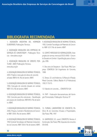 32
www.abesc.org.br
Associação Brasileira das Empresas de Serviços de Concretagem do Brasil
www.abesc.org.br
1. ASOCIACIÓN ARGENTINA DEL HORMIGÓN
ELABORADO, Publicações Técnicas.
2. ASSOCIAÇÃO BRASILEIRA DAS EMPRESAS DE
SERVIÇOS DE CONCRETAGEM - Publicações Técni-
cas - www.abesc.org.br
3. ASSOCIAÇÃO BRASILEIRA DE CIMENTO POR-
TLAND - ABCP, Publicações Técnicas.
www.abcp.org.br
4.ASSOCIAÇÃOBRASILEIRADENORMASTÉCNICAS,
2003. Projeto e execução de obras de concreto
armado; NBR 6118. Rio de Janeiro: ABNT.
5.ASSOCIAÇÃOBRASILEIRADENORMASTÉCNICAS,
1994. Execução de concreto dosado em central;
NBR 7212. Rio de Janeiro: ABNT.
6.ASSOCIAÇÃOBRASILEIRADENORMASTÉCNICAS,
1992. Concreto para fins estruturais - Classificação
porgruposderesistências.NBR8953.RiodeJanei-
ro: ABNT.
7. ASSOCIAÇÃO BRASILEIRA DE NORMAS TÉCNICAS,
2006. Preparo, Controle e Recebimento de Concre-
to NBR 12655. Rio de Janeiro: ABNT.
8.ASSOCIAÇÃOBRASILEIRADENORMASTÉCNICAS,
1992ControleTecnológicodeMateriaisComponen-
tes do Concreto. NBR 12654. Rio de Janeiro: ABNT.
Bibliografia Recomendada
9.ASSOCIAÇÃOBRASILEIRADENORMASTÉCNICAS,
1992. Controle Tecnológico de Materiais do Concre-
to. NBR 12317. Rio de Janeiro: ABNT
10. COMITÉ MERCOSUR DE NORMALIZACIÓN. Ante-
projeto de normas mercosul 05:03-0900 - Concre-
to Dosado em Central - Especificação para a Execu-
ção. CMN
11. Dez anos de Simpatcon - São Paulo: PINI; Cam-
pinas: CONCRELIX S/A Engenharia de Concreto,
1988.
12. Dewar, J.D. and Anderson, R.;Manual of Ready-
Mixed Concrete. Editora Blackie A  Professional,
1992. P. 70-75.
13. Falando em concreto..... CONCRETEX S/A
14. FIHP - Federación Iberoamericana del Hormi-
gón Premezclado, Publicações Técnicas 97
15. FURNAS, LABORATÓRIO DE CONCRETO; PA-
CELLI, W, ed. Concretos: Ensaios e Propriedades.
São Paulo, PINI, 1997
16. GIAMMUSSO, S.E. coord. CONCRETO, Revista A
Construção, São Paulo, PINI, Separata dos encartes
001/048.
32
www.abesc.org.br
Associação Brasileira das Empresas de Serviços de Concretagem do Brasil
www.abesc.org.br
 
