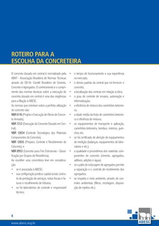 www.abesc.org.br
Associação Brasileira das Empresas de Serviços de Concretagem do Brasil
www.abesc.org.br
O concreto dosado em central é normalizado pela
ABNT - Associação Brasileira de Normas Técnicas
através do CB-18- Comitê Brasileiro de Cimento,
ConcretoeAgregados.Oconhecimentoeocumpri-
mento das normas técnicas sobre a execução do
concreto dosado em central é uma das exigências
para a filiação à ABESC.
As normas que orientam sobre a perfeita utilização
do concreto são:
NBR6118(ProjetoeExecuçãodeObrasdeConcre-
to Armado),
NBR 7212 (Execução do Concreto Dosado em Cen-
tral),
NBR 12654 (Controle Tecnológico dos Materiais
Componentes do Concreto),
NBR 12655 (Preparo, Controle e Recebimento de
Concreto), e
NBR 8953 (Concreto para Fins Estruturais - Classi-
ficação por Grupos de Resistência).
Ao escolher uma concreteira leve em considera-
ção:
se é associada à ABESC;
suaconfiguraçãojurídica:capitalsocial,contra-
to de prestação de serviços, notas fiscais e fa-
turas e recolhimento de tributos;
se há laboratórios de controle e responsável
técnico;
•
•
•
o tempo de funcionamento e sua experiência
no mercado;
o desvio padrão da central que irá fornecer o
concreto;
a localização das centrais em relação à obra;
o grau de controle de ensaios, automação e
informatização;
aeficiênciademisturadoscaminhões-betonei-
ra;
a idade média da frota de caminhões-betonei-
ra e eficiência de mistura;
os equipamentos de transporte e aplicação,
caminhões-betoneira, bombas, esteiras, guin-
chos etc;
se há certificado de aferição de equipamentos
de medição (balanças, equipamentos de labo-
ratório e etc.);
a qualidade e procedência dos materiais com-
ponentes do concreto (cimento, agregados,
aditivos, adições e água);
seopátiodeestocagemdeagregadospermite
a separação e o controle de recebimento dos
agregados;
se respeita o meio ambiente, através de con-
troles ambientais (filtros, reciclagem, disposi-
ção de rejeitos etc.).
•
•
•
•
•
•
•
•
•
•
•
Roteiro para a
escolha da Concreteira
 