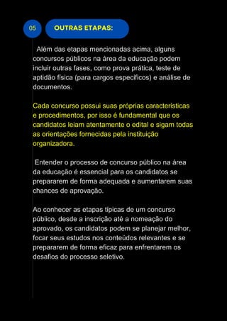 05 OUTRAS ETAPAS:
Além das etapas mencionadas acima, alguns
concursos públicos na área da educação podem
incluir outras fases, como prova prática, teste de
aptidão física (para cargos específicos) e análise de
documentos.
Cada concurso possui suas próprias características
e procedimentos, por isso é fundamental que os
candidatos leiam atentamente o edital e sigam todas
as orientações fornecidas pela instituição
organizadora.
Entender o processo de concurso público na área
da educação é essencial para os candidatos se
prepararem de forma adequada e aumentarem suas
chances de aprovação.
Ao conhecer as etapas típicas de um concurso
público, desde a inscrição até a nomeação do
aprovado, os candidatos podem se planejar melhor,
focar seus estudos nos conteúdos relevantes e se
prepararem de forma eficaz para enfrentarem os
desafios do processo seletivo.
 