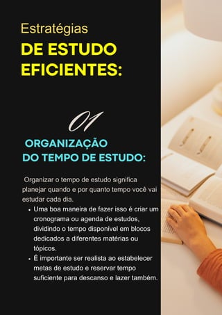 ORGANIZAÇÃO
DO TEMPO DE ESTUDO:
DE ESTUDO
EFICIENTES:
Organizar o tempo de estudo significa
planejar quando e por quanto tempo você vai
estudar cada dia.
Uma boa maneira de fazer isso é criar um
cronograma ou agenda de estudos,
dividindo o tempo disponível em blocos
dedicados a diferentes matérias ou
tópicos.
É importante ser realista ao estabelecer
metas de estudo e reservar tempo
suficiente para descanso e lazer também.
Estratégias
01
 