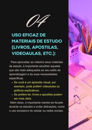USO EFICAZ DE
MATERIAIS DE ESTUDO
(LIVROS, APOSTILAS,
VIDEOAULAS, ETC.):
Para aproveitar ao máximo seus materiais
de estudo, é importante escolher aqueles
que são mais adequados ao seu estilo de
aprendizagem e às suas necessidades
específicas.
Se você é um aprendiz visual, por
exemplo, pode preferir videoaulas ou
gráficos explicativos.
Se prefere ler, livros e apostilas podem
ser mais úteis.
Além disso, é importante manter-se focado
durante os estudos e evitar distrações, como
o uso excessivo do celular ou redes sociais.
04
 