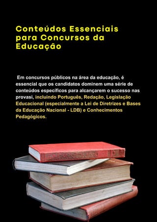 Conteúdos Essenciais
para Concursos da
Educação
Em concursos públicos na área da educação, é
essencial que os candidatos dominem uma série de
conteúdos específicos para alcançarem o sucesso nas
provasi, incluindo Português, Redação, Legislação
Educacional (especialmente a Lei de Diretrizes e Bases
da Educação Nacional - LDB) e Conhecimentos
Pedagógicos.
 