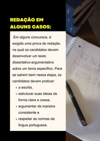 Em alguns concursos, é
exigida uma prova de redação,
na qual os candidatos devem
desenvolver um texto
dissertativo-argumentativo
sobre um tema específico. Para
se saírem bem nessa etapa, os
candidatos devem praticar:
a escrita,
estruturar suas ideias de
forma clara e coesa,
argumentar de maneira
consistente e
respeitar as normas da
língua portuguesa.
REDAÇÃO EM
ALGUNS CASOS:
 