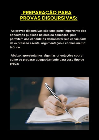 As provas discursivas são uma parte importante dos
concursos públicos na área da educação, pois
permitem aos candidatos demonstrar sua capacidade
de expressão escrita, argumentação e conhecimento
teórico.
Abaixo, apresentamos algumas orientações sobre
como se preparar adequadamente para esse tipo de
prova:
PREPARAÇÃO PARA
PROVAS DISCURSIVAS:
 