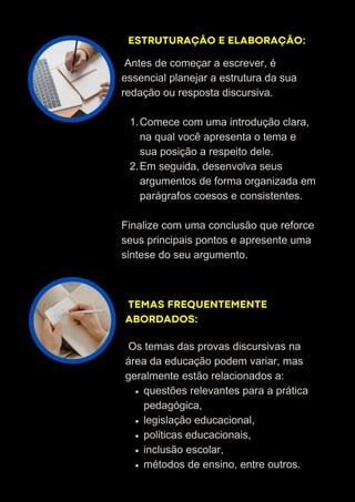 ESTRUTURAÇÃO E ELABORAÇÃO:
TEMAS FREQUENTEMENTE
ABORDADOS:
Antes de começar a escrever, é
essencial planejar a estrutura da sua
redação ou resposta discursiva.
Comece com uma introdução clara,
na qual você apresenta o tema e
sua posição a respeito dele.
1.
Em seguida, desenvolva seus
argumentos de forma organizada em
parágrafos coesos e consistentes.
2.
Finalize com uma conclusão que reforce
seus principais pontos e apresente uma
síntese do seu argumento.
Os temas das provas discursivas na
área da educação podem variar, mas
geralmente estão relacionados a:
questões relevantes para a prática
pedagógica,
legislação educacional,
políticas educacionais,
inclusão escolar,
métodos de ensino, entre outros.
 
