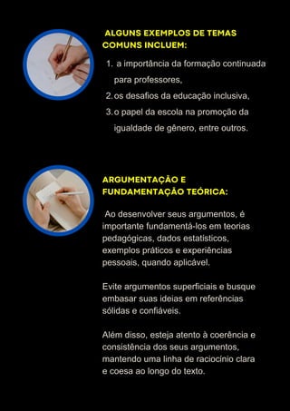 ALGUNS EXEMPLOS DE TEMAS
COMUNS INCLUEM:
ARGUMENTAÇÃO E
FUNDAMENTAÇÃO TEÓRICA:
a importância da formação continuada
para professores,
1.
os desafios da educação inclusiva,
2.
o papel da escola na promoção da
igualdade de gênero, entre outros.
3.
Ao desenvolver seus argumentos, é
importante fundamentá-los em teorias
pedagógicas, dados estatísticos,
exemplos práticos e experiências
pessoais, quando aplicável.
Evite argumentos superficiais e busque
embasar suas ideias em referências
sólidas e confiáveis.
Além disso, esteja atento à coerência e
consistência dos seus argumentos,
mantendo uma linha de raciocínio clara
e coesa ao longo do texto.
 