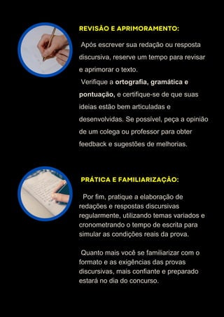REVISÃO E APRIMORAMENTO:
PRÁTICA E FAMILIARIZAÇÃO:
Após escrever sua redação ou resposta
discursiva, reserve um tempo para revisar
e aprimorar o texto.
Verifique a ortografia, gramática e
pontuação, e certifique-se de que suas
ideias estão bem articuladas e
desenvolvidas. Se possível, peça a opinião
de um colega ou professor para obter
feedback e sugestões de melhorias.
Por fim, pratique a elaboração de
redações e respostas discursivas
regularmente, utilizando temas variados e
cronometrando o tempo de escrita para
simular as condições reais da prova.
Quanto mais você se familiarizar com o
formato e as exigências das provas
discursivas, mais confiante e preparado
estará no dia do concurso.
 