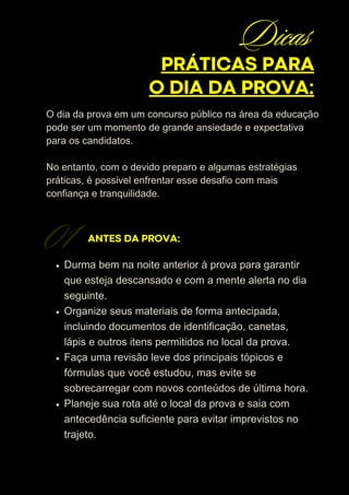 O dia da prova em um concurso público na área da educação
pode ser um momento de grande ansiedade e expectativa
para os candidatos.
No entanto, com o devido preparo e algumas estratégias
práticas, é possível enfrentar esse desafio com mais
confiança e tranquilidade.
ANTES DA PROVA:
Durma bem na noite anterior à prova para garantir
que esteja descansado e com a mente alerta no dia
seguinte.
Organize seus materiais de forma antecipada,
incluindo documentos de identificação, canetas,
lápis e outros itens permitidos no local da prova.
Faça uma revisão leve dos principais tópicos e
fórmulas que você estudou, mas evite se
sobrecarregar com novos conteúdos de última hora.
Planeje sua rota até o local da prova e saia com
antecedência suficiente para evitar imprevistos no
trajeto.
01
PRÁTICAS PARA
O DIA DA PROVA:
Dicas
 