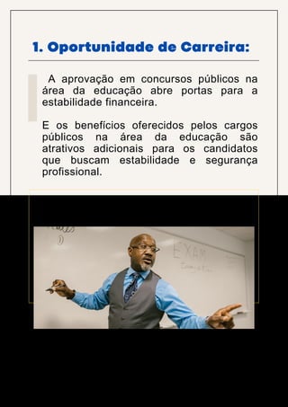 1. Oportunidade de Carreira:
A aprovação em concursos públicos na
área da educação abre portas para a
estabilidade financeira.
E os benefícios oferecidos pelos cargos
públicos na área da educação são
atrativos adicionais para os candidatos
que buscam estabilidade e segurança
profissional.
 