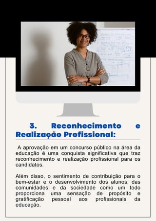 A aprovação em um concurso público na área da
educação é uma conquista significativa que traz
reconhecimento e realização profissional para os
candidatos.
Além disso, o sentimento de contribuição para o
bem-estar e o desenvolvimento dos alunos, das
comunidades e da sociedade como um todo
proporciona uma sensação de propósito e
gratificação pessoal aos profissionais da
educação.
3. Reconhecimento e
Realização Profissional:
 