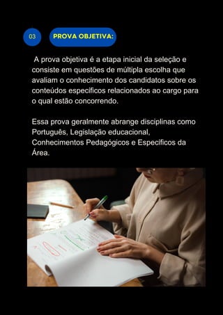 03
A prova objetiva é a etapa inicial da seleção e
consiste em questões de múltipla escolha que
avaliam o conhecimento dos candidatos sobre os
conteúdos específicos relacionados ao cargo para
o qual estão concorrendo.
Essa prova geralmente abrange disciplinas como
Português, Legislação educacional,
Conhecimentos Pedagógicos e Específicos da
Área.
PROVA OBJETIVA:
 