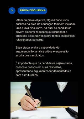 04
Além da prova objetiva, alguns concursos
públicos na área da educação também incluem
uma prova discursiva, na qual os candidatos
devem elaborar redações ou responder a
questões dissertativas sobre temas específicos
relacionados ao cargo.
Essa etapa avalia a capacidade de
argumentação, análise crítica e expressão
escrita dos candidatos.
É importante que os candidatos sejam claros,
coesos e coesos em suas respostas,
apresentando argumentos fundamentados e
bem estruturados.
PROVA DISCURSIVA:
 