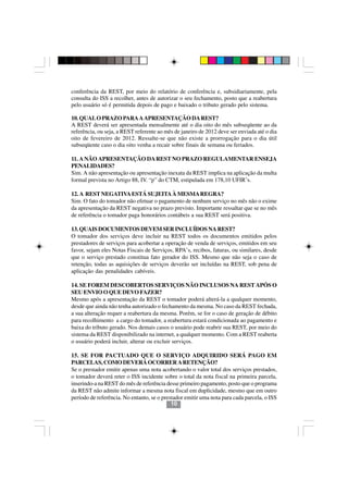 conferência da REST, por meio do relatório de conferência e, subsidiariamente, pela
consulta do ISS a recolher, antes de autorizar o seu fechamento, posto que a reabertura
pelo usuário só é permitida depois de pago e baixado o tributo gerado pelo sistema.

10. QUAL O PRAZO PARA A APRESENTAÇÃO DA REST?
A REST deverá ser apresentada mensalmente até o dia oito do mês subseqüente ao da
referência, ou seja, a REST referente ao mês de janeiro de 2012 deve ser enviada até o dia
oito de fevereiro de 2012. Ressalte-se que não existe a prorrogação para o dia útil
subseqüente caso o dia oito venha a recair sobre finais de semana ou feriados.

11. A NÃO APRESENTAÇÃO DA REST NO PRAZO REGULAMENTAR ENSEJA
PENALIDADES?
Sim. A não apresentação ou apresentação inexata da REST implica na aplicação da multa
formal prevista no Artigo 88, IV. “p” do CTM, estipulada em 178,10 UFIR’s.

12. A REST NEGATIVA ESTÁ SUJEITA À MESMA REGRA?
Sim. O fato do tomador não efetuar o pagamento de nenhum serviço no mês não o exime
da apresentação da REST negativa no prazo previsto. Importante ressaltar que se no mês
de referência o tomador paga honorários contábeis a sua REST será positiva.

13. QUAIS DOCUMENTOS DEVEM SER INCLUÍDOS NA REST?
O tomador dos serviços deve incluir na REST todos os documentos emitidos pelos
prestadores de serviços para acobertar a operação de venda de serviços, emitidos em seu
favor, sejam eles Notas Fiscais de Serviços, RPA’s, recibos, faturas, ou similares, desde
que o serviço prestado constitua fato gerador do ISS. Mesmo que não seja o caso de
retenção, todas as aquisições de serviços deverão ser incluídas na REST, sob pena de
aplicação das penalidades cabíveis.

14. SE FOREM DESCOBERTOS SERVIÇOS NÃO INCLUSOS NA REST APÓS O
SEU ENVIO O QUE DEVO FAZER?
Mesmo após a apresentação da REST o tomador poderá alterá-la a qualquer momento,
desde que ainda não tenha autorizado o fechamento da mesma. No caso da REST fechada,
a sua alteração requer a reabertura da mesma. Porém, se for o caso de geração de débito
para recolhimento a cargo do tomador, a reabertura estará condicionada ao pagamento e
baixa do tributo gerado. Nos demais casos o usuário pode reabrir sua REST, por meio do
sistema da REST disponibilizado na internet, a qualquer momento. Com a REST reaberta
o usuário poderá incluir, alterar ou excluir serviços.
                                           1010
15. SE FOR PACTUADO QUE O SERVIÇO ADQUIRIDO SERÁ PAGO EM
PARCELAS, COMO DEVERÁ OCORRER A RETENÇÃO?
Se o prestador emitir apenas uma nota acobertando o valor total dos serviços prestados,
o tomador deverá reter o ISS incidente sobre o total da nota fiscal na primeira parcela,
inserindo-a na REST do mês de referência desse primeiro pagamento, posto que o programa
da REST não admite informar a mesma nota fiscal em duplicidade, mesmo que em outro
período de referência. No entanto, se o prestador emitir uma nota para cada parcela, o ISS
                                            10
 