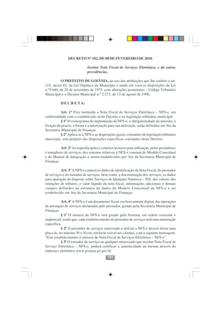 DECRETO Nº 182, DE 08 DE FEVEREIRO DE 2010.

                             Institui Nota Fiscal de Serviços Eletrônica, e dá outras
                             providências.

           O PREFEITO DE GOIÂNIA, no uso das atribuições que lhe confere o art.
115, inciso IV, da Lei Orgânica do Município e tendo em vista as disposições da Lei
n.º5.040, de 20 de novembro de 1975, com alterações posteriores – Código Tributário
Municipal e o Decreto Municipal n.º 2.273, de 13 de agosto de 1996,

          D E C R E T A:

           Art. 1º Fica instituída a Nota Fiscal de Serviços Eletrônica – NFS-e, em
conformidade com o estabelecido neste Decreto e na legislação tributária municipal.
           § 1º O cronograma de implantação da NFS-e, a obrigatoriedade da emissão, a
fixação de prazos, a forma e a autorização para sua utilização, serão definidos em Ato da
Secretaria Municipal de Finanças.
           § 2º Aplica-se à NFS-e as disposições gerais constantes da legislação tributária
municipal, sem prejuízo das disposições específicas constantes deste Decreto.

          Art. 2º As especificações e critérios técnicos para utilização, pelos prestadores
e tomadores de serviços, dos sistemas relativos à NFS-e constam do Modelo Conceitual
e do Manual de Integração a serem estabelecidos por Ato da Secretaria Municipal de
Finanças.

          Art. 3º A NFS-e conterá os dados de identificação da Nota Fiscal, do prestador
de serviços e do tomador de serviços, bem como, a discriminação dos serviços, os dados
para apuração do Imposto sobre Serviços de Qualquer Natureza – ISS, dos valores das
retenções de tributos, o valor líquido da nota fiscal, informações adicionais e demais
campos definidos na estrutura de dados do Modelo Conceitual da NFS-e a ser
estabelecido em Ato da Secretaria Municipal de Finanças.

           Art. 4º A NFS-e é um documento fiscal, exclusivamente digital, das operações
de prestação de serviços declaradas pelo prestador, gerado pela Secretaria Municipal de
Finanças.
           § 1º O número da NFS-e será gerado pelo Sistema, em ordem crescente e
seqüencial, sendo que, cada estabelecimento do prestador de serviços terá uma numeração
específica.
           § 2º O prestador de serviços autorizado a utilizar a NFS-e deverá afixar uma
placa de, no mínimo 30 x 30 cm, em local visível aos clientes, com a seguinte mensagem:
“Este estabelecimento é emissor de Nota Fiscal de Serviços Eletrônica – NFS-e”.
           § 3º O tomador do serviço ou qualquer interessado que receber Nota Fiscal de
Serviço Eletrônica – NFS-e, poderá certificar a autenticidade da mesma através do
endereço eletrônico www.goiania.go.gov.br.
                                           101
 