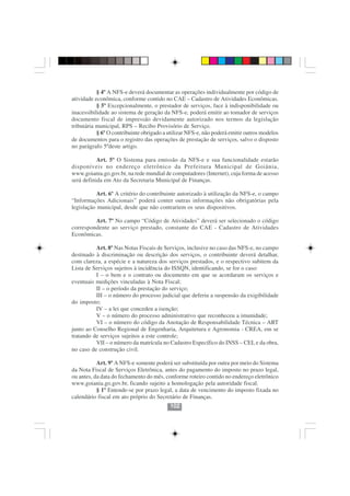 § 4º A NFS-e deverá documentar as operações individualmente por código de
atividade econômica, conforme contido no CAE – Cadastro de Atividades Econômicas.
           § 5º Excepcionalmente, o prestador de serviços, face à indisponibilidade ou
inacessibilidade ao sistema de geração da NFS-e, poderá emitir ao tomador de serviços
documento fiscal de impressão devidamente autorizado nos termos da legislação
tributária municipal, RPS – Recibo Provisório de Serviço.
           § 6º O contribuinte obrigado a utilizar NFS-e, não poderá emitir outros modelos
de documentos para o registro das operações de prestação de serviços, salvo o disposto
no parágrafo 5ºdeste artigo.

           Art. 5º O Sistema para emissão da NFS-e e sua funcionalidade estarão
disponíveis no endereço eletrônico da Prefeitura Municipal de Goiânia,
www.goiania.go.gov.br, na rede mundial de computadores (Internet), cuja forma de acesso
será definida em Ato da Secretaria Municipal de Finanças.

           Art. 6º A critério do contribuinte autorizado à utilização da NFS-e, o campo
“Informações Adicionais” poderá conter outras informações não obrigatórias pela
legislação municipal, desde que não contrariem os seus dispositivos.

         Art. 7º No campo “Código de Atividades” deverá ser selecionado o código
correspondente ao serviço prestado, constante do CAE - Cadastro de Atividades
Econômicas.

           Art. 8º Nas Notas Fiscais de Serviços, inclusive no caso das NFS-e, no campo
destinado à discriminação ou descrição dos serviços, o contribuinte deverá detalhar,
com clareza, a espécie e a natureza dos serviços prestados, e o respectivo subitem da
Lista de Serviços sujeitos à incidência do ISSQN, identificando, se for o caso:
           I – o bem e o contrato ou documento em que se acordaram os serviços e
eventuais medições vinculadas à Nota Fiscal;
           II – o período da prestação do serviço;
           III – o número do processo judicial que deferiu a suspensão da exigibilidade
do imposto;
           IV – a lei que concedeu a isenção;
           V – o número do processo administrativo que reconheceu a imunidade;
           VI – o número do código da Anotação de Responsabilidade Técnica – ART
junto ao Conselho Regional de Engenharia, Arquitetura e Agronomia - CREA, em se
tratando de serviços sujeitos a este controle;
           VII – o número da matrícula no Cadastro Específico do INSS – CEI, e da obra,
no caso de construção civil.
                                         102102
           Art. 9º A NFS-e somente poderá ser substituída por outra por meio do Sistema
da Nota Fiscal de Serviços Eletrônica, antes do pagamento do imposto no prazo legal,
ou antes, da data do fechamento do mês, conforme roteiro contido no endereço eletrônico
www.goiania.go.gov.br, ficando sujeito a homologação pela autoridade fiscal.
           § 1º Entende-se por prazo legal, a data de vencimento do imposto fixada no
calendário fiscal em ato próprio do Secretário de Finanças.
                                          102
 