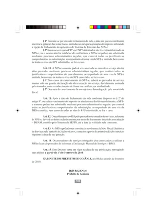§ 2º Entende-se por data do fechamento do mês, a data em que o contribuinte
encerrar a geração das notas fiscais emitidas no mês para apuração do imposto utilizando
a opção de fechamento do aplicativo do Sistema de Emissão das NFS-e.
           § 3º Nos casos em que o CPF ou CNPJ do tomador não tiver sido informado na
NFS-e , ou o mesmo não for estabelecido em Goiânia, a NFS-e só poderá ser substituída
mediante processo administrativo regular, que conterá todas as justificativas
comprobatórias da substituição, acompanhado de uma via da NFS-e emitida, bem como
de todas as vias do RPS substituído, se for o caso.

            Art. 10. A NFS-e somente poderá ser cancelada no caso de o serviço não ter
sido prestado, mediante processo administrativo regular, que conterá todas as
justificativas comprobatórias do cancelamento, acompanhado de uma via da NFS-e
emitida, bem como de todas as vias do RPS cancelado, se for o caso.
            § 1º Nos casos de cancelamento da NFS-e, caberá ao prestador de serviço
manter sob sua guarda declaração da não execução do serviço, devidamente assinada
pelo tomador, com reconhecimento de firma em cartório por similaridade.
            § 2º Os casos de cancelamento ficam sujeitos a homologação pela autoridade
fiscal.

            Art. 11. Após a data do fechamento do mês conforme disposto no § 2º do
artigo 9º, ou a data vencimento do imposto ou ainda o seu devido recolhimento, a NFS-
e somente poderá ser substituída mediante processo administrativo regular, que conterá
todas as justificativas comprobatórias da substituição, acompanhado de uma via da
NFS-e emitida, bem como de todas as vias do RPS substituído, se for o caso.

          Art. 12. O recolhimento do ISS pelo prestador ou tomador de serviços, referente
às NFS-e, deverá ser feito exclusivamente por meio de documento único de arrecadação
– DUAM, emitido pelo Sistema da SEFIN, até a data de validade nele constante.

          Art. 13. As NFS-e poderão ser consultadas no sistema da Nota Fiscal Eletrônica
de Serviço pelo período de 5 (cinco) anos, contados a partir do primeiro dia do exercício
seguinte à data de sua geração.

         Art. 14. Os prestadores de serviços obrigados e/ou autorizados a utilizar a
NFSe ficam dispensados de informar a Declaração Mensal de Serviços – DMS.

           Art. 15. Este Decreto entra em vigor na data de sua publicação, retroagindo
seus efeitos a partir de 1º de fevereiro de 2010.

           GABINETE DO PREFEITO DE GOIÂNIA, aos 08 dias do mês de fevereiro
de 2010.


                                  IRIS REZENDE
                                 Prefeito de Goiânia

                                          103
 