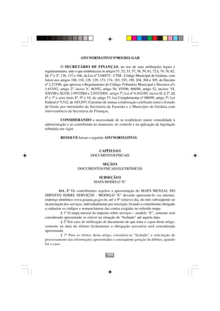 ATO NORMATIVO Nº003/2011-GAB

            O SECRETÁRIO DE FINANÇAS, no uso de suas atribuições legais e
regulamentares, ante o que estabelecem os artigos 51, 52, 53, 57, 58, 59, 61, 72-I, 74, 76, 82,
§§ 1º e 2º, 136, 137 e 166, da Lei nº 5.040/75 - CTM - Código Municipal de Goiânia, com
fulcro nos artigos 108, 118, 128, 129, 173, 174, 183, 193, 198, 204, 304 e 305, do Decreto
nº 2.273/96, que aprovou o Regulamento do Código Tributário Municipal e Decretos nºs
1.633/92, artigo 2º, inciso V; 463/92, artigo 56; 455/96; 868/88, artigo 52, incisos: VI,
XXVIII e XLVII; 2.997/2004 e 2.055/2005, artigo 7º; Lei nº 6.842/89, inciso II, § 2º, §§
6º e 7º e seus itens 8º, 9º e 10, do artigo 57; Lei Complementar nº 080/99, artigo 3º; Lei
Federal nº 9.532, de 10/12/97; Convênio de mútua colaboração celebrado entre o Estado
de Goiás por intermédio da Secretaria da Fazenda e o Município de Goiânia com
interveniência da Secretaria de Finanças,

            CONSIDERANDO a necessidade de se estabelecer maior comodidade à
administração e ao contribuinte no manuseio, no controle e na aplicação da legislação
tributária em vigor.

           RESOLVE baixar o seguinte ATO NORMATIVO:


                                    CAPÍTULO I
                                 DOCUMENTOS FISCAIS

                                 SEÇÃO I
                       DOCUMENTOS FISCAIS ELETRÔNICOS

                                     SUBSEÇÃO I
                                   MAPA MODELO “E”

         Art. 1º Os contribuintes sujeitos a apresentação do MAPA MENSAL DO
IMPOSTO SOBRE SERVIÇOS - MODELO “E” deverão apresentá-lo via internet,
endereço eletrônico www.goiania.go.gov.br, até o 8º (oitavo) dia, do mês subseqüente ao
da prestação dos serviços, individualmente por inscrição, ficando o contribuinte obrigado
a cadastrar os códigos e nomenclaturas das contas exigidas no referido mapa.
            § 1º O mapa mensal do imposto sobre serviços – modelo “E”, somente será
considerado apresentado se estiver na situação de “fechado” até aquela data.
            § 2º Em caso de retificação do documento de que trata o caput deste artigo,
                                         104104
somente na data do último fechamento a obrigação acessória será considerada
apresentada.
            § 3º Para os efeitos deste artigo, considera-se “fechado” a solicitação de
processamento das informações apresentadas e conseqüente geração de débitos, quando
for o caso.

                                             104
 