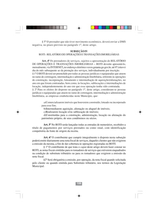 § 5º O prestador que não tiver movimento econômico, deverá enviar a DMS
negativa, no prazo previsto no parágrafo 1º, deste artigo.

                             SUBSEÇÃO IV
      ROTI - RELATÓRIO DE OPERAÇÕES E TRANSAÇÕES IMOBILIÁRIAS

          Art. 4º Os prestadores de serviços, sujeitos a apresentação do RELATÓRIO
DE OPERAÇÕES E TRANSAÇÕES IMOBILIÁRIAS – ROTI deverão apresentá-lo,
mensalmente, via INTERNET, no endereço eletrônico www.goiania.go.gov.br, até 8º (oitavo)
dia do mês subsequente ao da prestação dos serviços, individualmente por inscrição.
§ 1º O ROTI deverá ser preenchido por todas as pessoas jurídicas e equiparadas que atuem
no ramo de corretagem, intermediação e administração Imobiliária, referente às operações
de construção, incorporação, loteamento e intermediação de aquisições/alienações, no
ano em que foram contratadas, bem como, às locações, sublocações e intermediações de
locação, independentemente do ano em que essa operação tenha sido contratada.
§ 2º Para os efeitos do disposto no parágrafo 1º, deste artigo, consideram-se pessoas
jurídicas e equiparadas que atuem no ramo de corretagem, intermediação e administração
Imobiliária, as empresas estabelecidas neste Município, que:

          a)Comercializarem imóveis que houverem construído, loteado ou incorporado
        para esse fim;
          b)Intermediarem aquisição, alienação ou aluguel de imóveis;
          c)Realizarem locação e/ou sublocação de imóveis;
          d)Constituídas para a construção, administração, locação ou alienação do
        patrimônio próprio, de seus condôminos ou sócios.

          Art. 5º No ROTI serão lançadas todas as entradas de numerários, recebidos a
título de pagamentos por serviços prestados ou como sinal, com identificação
compulsória da fonte de origem da receita.

           Art. 6º O contribuinte que cumprir integralmente o disposto nesta subseção
poderá emitir diariamente uma nota fiscal de serviços, daqueles clientes que não exigirem
a emissão da mesma, a fim de dar cobertura às operações registradas no ROTI.
           § 1º O contribuinte de que trata o caput deste artigo deverá fazer constar no
ROTI, as notas fiscais emitidas para os tomadores de serviços que estiverem enquadrados
na condição de substituto tributário ou para os tomadores que exigirem a emissão da
nota fiscal.
           §2º Será obrigatória a emissão, por operação, da nota fiscal quando solicitada
                                          106106
pelo cliente ou quando emitida para Substituto tributário, nos termos da Legislação
Municipal.




                                          106
 