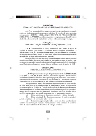 SUBSEÇÃO V
     DMAM – DECLARAÇÃO MENSAL DE ARRENDAMENTO MERCANTIL

         Art. 7º As pessoas jurídicas que prestam serviços de arrendamento mercantil,
leasing, e ainda, as concessionárias ou revendedoras de veículos deverão apresentar,
mensalmente, a DMAM – DECLARAÇÃO MENSAL DE ARRENDAMENTO
MERCANTIL, via INTERNET, no endereço eletrônico www.goiania.go.gov.br, até 8º (oitavo)
dia do mês subsequente ao da prestação dos serviços, individualmente por inscrição.

                           SUBSEÇÃO VI
        DMOI – DECLARAÇÃO MENSAL DE OPERAÇÕES IMOBILIÁRIAS

         Art. 8º Os serventuários da Justiça responsáveis por Cartório de Notas, de
Registro de Imóveis e de Títulos e Documentos deverão apresentar, mensalmente, a
DMOI - DECLARAÇÃO MENSAL de OPERAÇÕES IMOBILIÁRIAS, via INTERNET,
no endereço eletrônico www.goiania.go.gov.br, até 8º (oitavo) dia do mês subsequente ao da
prestação dos serviços, individualmente por inscrição.
         Parágrafo único. Na DMOI deverão constar os dados referentes aos documentos
anotados, averbados, lavrados, matriculados ou registrados em suas serventias e que
caracterizem aquisição, integralização de capital ou alienação, de imóveis localizados
neste Município, realizadas por pessoa física ou jurídica, a partir de janeiro de 2012.

                               SUBSEÇÃO VII
                 NOTA FISCAL DE SERVIÇOS ELETRÔNICA- NFS-e

           Art. 9º Os prestadores de serviços obrigados à emissão de NOTA FISCAL DE
SERVIÇOS ELETRÔNICA - NFS-e deverão, previamente, requerer o credenciamento,
via Internet, no endereço eletrônico, www.goiania.go.gov.br, mediante o fornecimento e
confirmação de informações constantes da base de dados do Cadastro de Atividades
Econômicas, da Secretaria de Finanças, nos termos das instruções ali fornecidas.
           Parágrafo único. Após o preenchimento do requerimento, na forma prevista
no caput deste artigo ou na impossibilidade de sua efetivação, deverá ser realizado de
forma presencial na Divisão de Controle de Expedição de Documentos Fiscais da
Secretaria de Finanças, mediante requerimento próprio, assinado pelo sócio responsável
perante a prefeitura ou procurador legalmente constituído, com firma reconhecida em
cartório, que deverá ser apresentada juntamente com os seguintes documentos:
           a)      Cópia autenticada do documento constitutivo e última alteração;
           b)      Cópia autenticada dos documentos pessoais do sócio responsável
perante a prefeitura e do procurador, se for o caso;
           c)      Instrumento de procuração, se for o caso, com firma reconhecida em
cartório, com poderes para realizar o credenciamento e obter o número do usuário e
senha de acesso ao Sistema da Nota Fiscal de Serviços Eletrônica.



                                          107
 