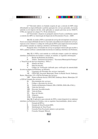 § 5º Havendo indício ou fundada suspeita de que a emissão do RPS esteja
dificultando ou impossibilitando a perfeita apuração dos serviços prestados, da receita
auferida ou do imposto devido, serão aplicadas as sanções previstas na Lei 5040/75,
CTM, em especial nos artigos 57 e 58 da referida Lei.
           § 6º Ocorrendo o disposto no parágrafo anterior ficará o contribuinte sujeito
a controle dos RPS via Autorização de Impressão de Documentos Fiscais - AIDF.

            Art. 12. Ao emitir a NFS-e o prestador do serviço deverá imprimir o documento
fiscal, ou na impossibilidade de fazê-lo e havendo concordância do tomador dos serviços,
repassar a este o número e o código de verificação da NFS-e para impressão do documento
pelo próprio tomador no endereço eletrônico da Prefeitura de Goiânia.
            Parágrafo único. O tomador do serviço ou qualquer interessado que receber a
NFS-e poderá verificar a autenticidade da mesma no endereço eletrônico da Prefeitura.

           Art. 13. A NFS-e será emitida ou verificada sempre a partir do endereço
eletrônico da Prefeitura de Goiânia e conterá, no mínimo, as seguintes informações:
           I.      Brasão da Prefeitura de Goiânia;
           II.     Títulos: “Prefeitura de Goiânia”, “Secretaria Municipal de Finanças”
e “Nota Fiscal de Serviços Eletrônica - NFS-e”;
           III.    Número da Nota;
           IV.     Data da emissão;
           V .     Código de Verificação (utilizado para verificação da autenticidade
da nota na página da Prefeitura, na Internet);
           VI.     Logomarca do Prestador dos serviços (opcional);
           VII.    CPF/CNPJ, Inscrição Municipal, Nome ou Razão Social, Endereço,
Bairro, Município, UF e CEP do Prestador dos serviços;
           VIII. Nome ou Razão Social, CPF/CNPJ, Endereço, Bairro, Município, UF
e CEP do Tomador dos serviços;
           IX.     Discriminação dos serviços;
           X.      Código e descrição do serviço;
           XI.     Valores de Retenções Federais (PIS, COFINS, INSS, IR e CSLL);
           XII.    Valor dos Serviços;
           XIII. Desconto Incondicionado;
           XIV Valor da Nota;
                 .
           XV   .  Base de Cálculo;
           XVI. Alíquota;
           XVII. Valor do Imposto.
           Art. 14. O aplicativo para emissão da NFS-e estará disponível no endereço
eletrônico da Prefeitura de Goiânia, com as seguintes funcionalidades, dentre outras:
           I.      Geração da NFS-e;
           II.     Geração de Nota Fiscal por RPS;
           III.    Substituição de Nota Fiscal;
           IV.     Consulta Nota Fiscal pelo número e por período;
           V .     Consulta Situação Mensal;
                                          109
 