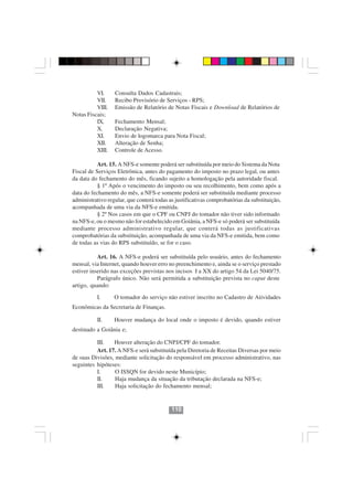 VI.     Consulta Dados Cadastrais;
          VII.    Recibo Provisório de Serviços - RPS;
          VIII.   Emissão de Relatório de Notas Fiscais e Download de Relatórios de
Notas Fiscais;
          IX.     Fechamento Mensal;
          X.      Declaração Negativa;
          XI.     Envio de logomarca para Nota Fiscal;
          XII.    Alteração de Senha;
          XIII.   Controle de Acesso.

           Art. 15. A NFS-e somente poderá ser substituída por meio do Sistema da Nota
Fiscal de Serviços Eletrônica, antes do pagamento do imposto no prazo legal, ou antes
da data do fechamento do mês, ficando sujeito a homologação pela autoridade fiscal.
           § 1º Após o vencimento do imposto ou seu recolhimento, bem como após a
data do fechamento do mês, a NFS-e somente poderá ser substituída mediante processo
administrativo regular, que conterá todas as justificativas comprobatórias da substituição,
acompanhada de uma via da NFS-e emitida.
           § 2º Nos casos em que o CPF ou CNPJ do tomador não tiver sido informado
na NFS-e, ou o mesmo não for estabelecido em Goiânia, a NFS-e só poderá ser substituída
mediante processo administrativo regular, que conterá todas as justificativas
comprobatórias da substituição, acompanhada de uma via da NFS-e emitida, bem como
de todas as vias do RPS substituído, se for o caso.

           Art. 16. A NFS-e poderá ser substituída pelo usuário, antes do fechamento
mensal, via Internet, quando houver erro no preenchimento e, ainda se o serviço prestado
estiver inserido nas exceções previstas nos incisos I a XX do artigo 54 da Lei 5040/75.
           Parágrafo único. Não será permitida a substituição prevista no caput deste
artigo, quando:

          I.      O tomador do serviço não estiver inscrito no Cadastro de Atividades
Econômicas da Secretaria de Finanças.

          II.     Houver mudança do local onde o imposto é devido, quando estiver
destinado a Goiânia e;

          III.   Houver alteração do CNPJ/CPF do tomador.
          Art. 17. A NFS-e será substituída pela Diretoria de Receitas Diversas por meio
                                        110110
de suas Divisões, mediante solicitação do responsável em processo administrativo, nas
seguintes hipóteses:
          I.      O ISSQN for devido neste Município;
          II.     Haja mudança da situação da tributação declarada na NFS-e;
          III.    Haja solicitação do fechamento mensal;


                                           110
 