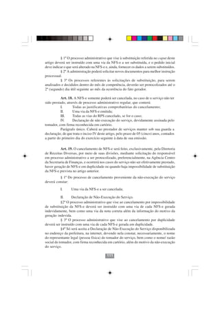 § 1º O processo administrativo que vise à substituição referida no caput deste
artigo deverá ser instruído com uma via da NFS-e a ser substituída, e o pedido inicial
deve indicar o que será alterado na NFS-e e, ainda, fornecer os dados a serem substituídos.
          § 2º A administração poderá solicitar novos documentos para melhor instrução
processual.
          § 3º Os processos referentes às solicitações de substituição, para serem
analisados e decididos dentro do mês de competência, deverão ser protocolizados até o
2º (segundo) dia útil seguinte ao mês da ocorrência do fato gerador.

           Art. 18. A NFS-e somente poderá ser cancelada, no caso de o serviço não ter
sido prestado, através de processo administrativo regular, que conterá:
           I.      Todas as justificativas comprobatórias do cancelamento;
           II.     Uma via da NFS-e emitida;
           III.    Todas as vias do RPS cancelado, se for o caso;
           IV.     Declaração de não execução do serviço, devidamente assinada pelo
tomador, com firma reconhecida em cartório.
           Parágrafo único. Caberá ao prestador de serviços manter sob sua guarda a
declaração, de que trata o inciso IV deste artigo, pelo prazo de 05 (cinco) anos, contados
a partir do primeiro dia do exercício seguinte à data de sua emissão.

          Art. 19. O cancelamento de NFS-e será feito, exclusivamente, pela Diretoria
de Receitas Diversas, por meio de suas divisões, mediante solicitação do responsável
em processo administrativo a ser protocolizado, preferencialmente, na Agência Centro
da Secretaria de Finanças, e ocorrerá nos casos do serviço não ser efetivamente prestado,
haver geração de NFS-e em duplicidade ou quando haja impossibilidade de substituição
da NFS-e prevista no artigo anterior.
         § 1º Do processo de cancelamento proveniente da não-execução do serviço
deverá constar:
          I.      Uma via da NFS-e a ser cancelada;

           II.    Declaração de Não-Execução do Serviço.
           §2º O processo administrativo que vise ao cancelamento por impossibilidade
de substituição da NFS-e deverá ser instruído com uma via de cada NFS-e gerada
indevidamente, bem como uma via da nota correta além da informação do motivo da
geração indevida.
           § 3º O processo administrativo que vise ao cancelamento por duplicidade
deverá ser instruído com uma via de cada NFS-e gerada em duplicidade.
           §4º Só será aceita a Declaração de Não-Execução do Serviço disponibilizada
no endereço da prefeitura, na internet, devendo nela constar, necessariamente, o nome
do representante legal (pessoa física) do tomador do serviço, bem como o nome/ razão
social do tomador, com firma reconhecida em cartório, além do motivo da não-execução
do serviço.

                                           111
 