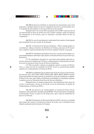 Art. 20. Os processos referentes às solicitações de cancelamento, para serem
analisados e decididos dentro do mês de competência, deverão ser protocolizados até o
2º (segundo) dia útil seguinte ao mês da ocorrência do fato gerador.
          Parágrafo único. No caso de NFS-e gerada por meio de RPS, o processo deverá
ser protocolizado no prazo de até 06 (seis) dias corridos contados a partir do primeiro
dia subseqüente ao da emissão, para ser analisado e decidido dentro do mês de
competência.

           Art. 21. Os casos de cancelamento e substituição ficam sujeitos à homologação
pela autoridade fiscal, por ocasião da fiscalização.

          Art. 22. A Nota Fiscal de Serviços Eletrônica - NFS-e emitida poderá ser
consultada no endereço eletrônico da Prefeitura de Goiânia, pelo prazo de 05 (cinco)
anos, contados a partir do primeiro dia do exercício seguinte à data de sua geração.

          Art. 23. Os contribuintes prestadores de serviços, em início de atividade, e os
microempreendedores individuais estão sujeitos ao Sistema de Notas Fiscais de Serviços
Eletrônicas.
          § 1º Os contribuintes elencados no caput deste artigo poderão aproveitar os
mesmos processos de abertura do CAE para o credenciamento e cadastramento da senha
de acesso ao Sistema de Notas Fiscais de Serviços Eletrônicas.
          § 2º Não ocorrendo o disposto no parágrafo anterior, no prazo de 06(seis)
meses, a contar da data da expedição do CCAE, deverá ser protocolizado pedido
específico de credenciamento ao Sistema de NFS-e.

          Art. 24. Os contribuintes que já emitem notas fiscais de serviços convencionais,
por meio das séries: NFS, NFFS, NFES, NFFES, MFS, MFFS, MFES, MFFES, deverão
protocolizar pedido de credenciamento, de preferência, na loja de atendimento ao público
da Praça Cívica, que, após análise e deferimento, possibilitará ao contribuinte cadastrar
a senha de acesso ao Sistema da Nota Fiscal de Serviços Eletrônica.
          Parágrafo único. O estoque remanescente e não utilizado das notas fiscais de
serviços convencionais, deverá ser devolvido no ato do deferimento do pedido de
credenciamento ao Sistema de NFS-e.

          Art. 25. Os processos de credenciamento ao Sistema de Notas Fiscais
Eletrônicas serão analisados e decididos pela DVIEDO - Divisão de Controle e Expedição
de Documentos Fiscais, no prazo de até 10(dez) dias, após a data de recebimento do
processo na Divisão.                     112112

          Art. 26. O fechamento do Movimento Mensal da NFS-e deverá ser solicitado
pelo usuário até a data do vencimento do imposto de acordo com o Calendário Fiscal,
editado anualmente pela Secretaria de Finanças.


                                           112
 